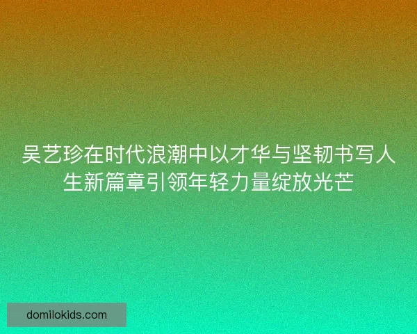 吴艺珍在时代浪潮中以才华与坚韧书写人生新篇章引领年轻力量绽放光芒