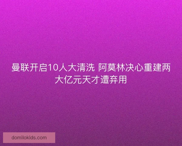 曼联开启10人大清洗 阿莫林决心重建两大亿元天才遭弃用