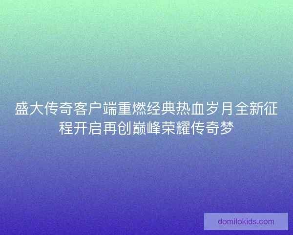 盛大传奇客户端重燃经典热血岁月全新征程开启再创巅峰荣耀传奇梦