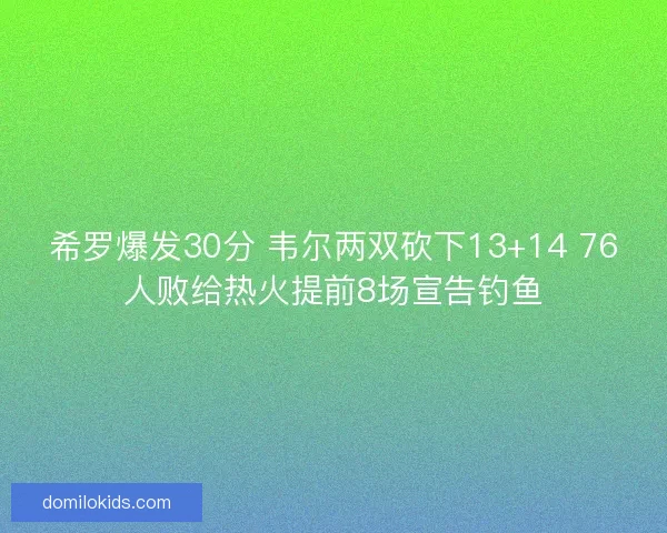 希罗爆发30分 韦尔两双砍下13+14 76人败给热火提前8场宣告钓鱼