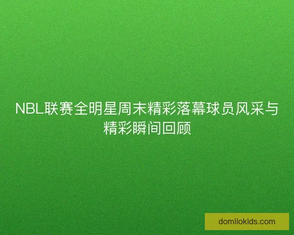 NBL联赛全明星周末精彩落幕球员风采与精彩瞬间回顾