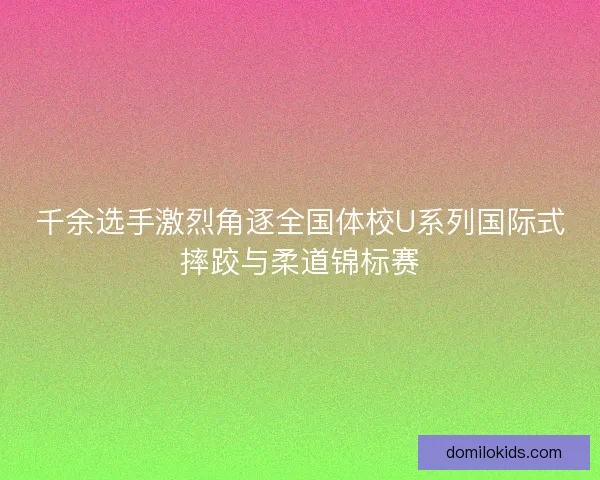 千余选手激烈角逐全国体校U系列国际式摔跤与柔道锦标赛