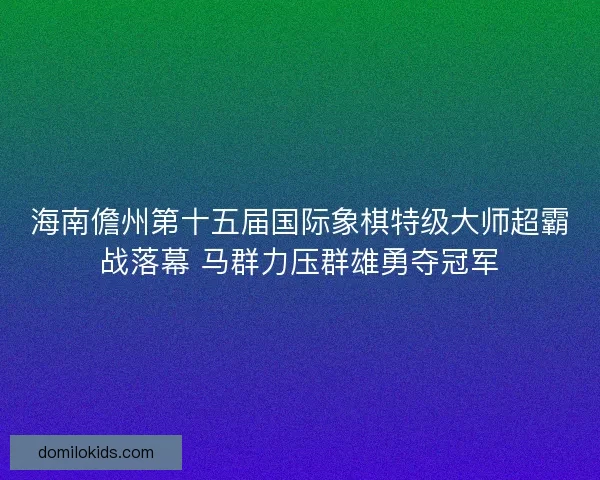 海南儋州第十五届国际象棋特级大师超霸战落幕 马群力压群雄勇夺冠军