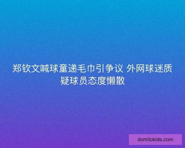 郑钦文喊球童递毛巾引争议 外网球迷质疑球员态度懒散