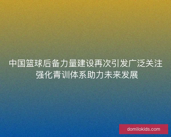 中国篮球后备力量建设再次引发广泛关注 强化青训体系助力未来发展