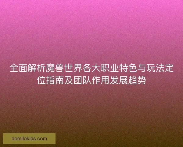 全面解析魔兽世界各大职业特色与玩法定位指南及团队作用发展趋势