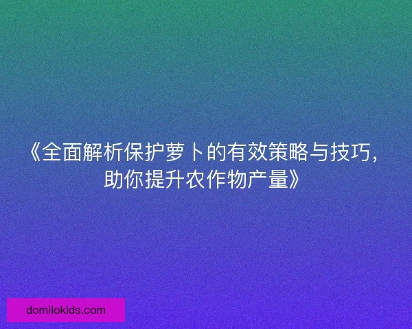 《全面解析保护萝卜的有效策略与技巧，助你提升农作物产量》