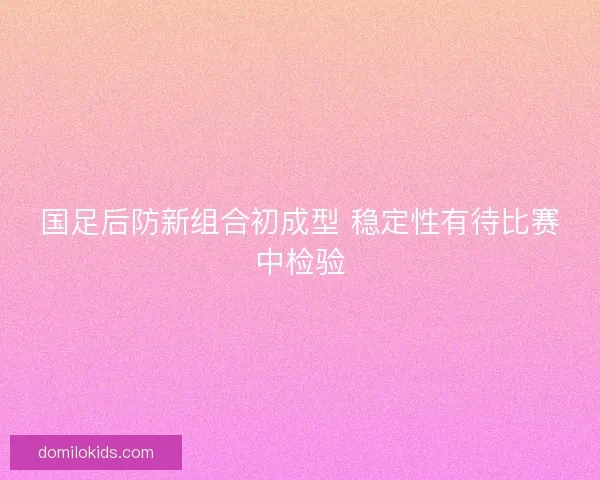 国足后防新组合初成型 稳定性有待比赛中检验