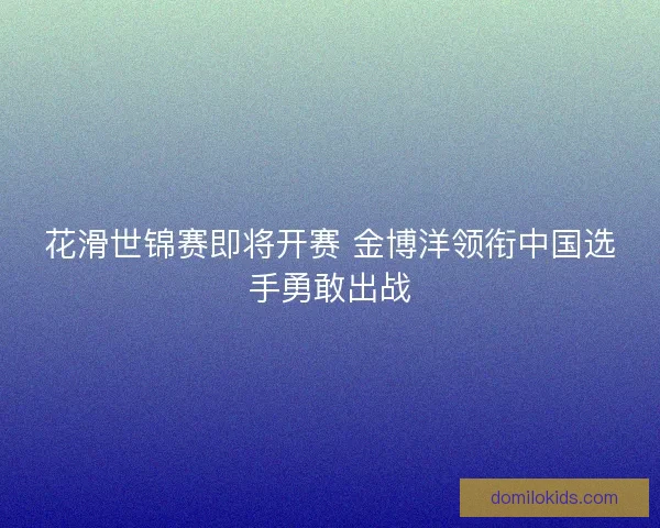 花滑世锦赛即将开赛 金博洋领衔中国选手勇敢出战